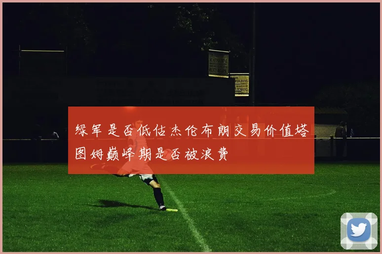 绿军是否低估杰伦布朗交易价值塔图姆巅峰期是否被浪费