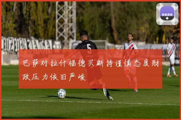 巴萨对拉什福德买断持谨慎态度财政压力依旧严峻