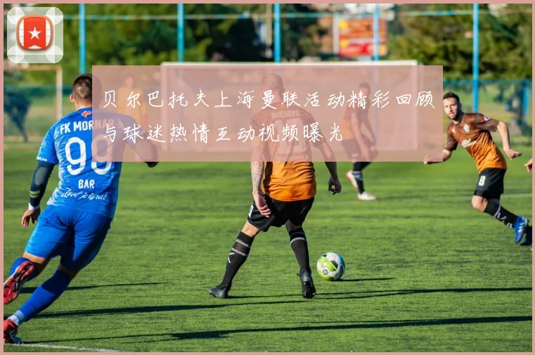 贝尔巴托夫上海曼联活动精彩回顾与球迷热情互动视频曝光