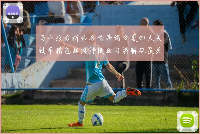马卡报分析弗洛伦蒂诺今夏四大关键举措包括换帅换血与调解双星关系