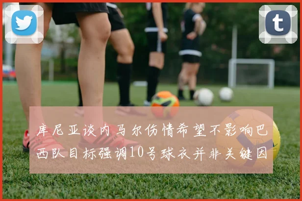 库尼亚谈内马尔伤情希望不影响巴西队目标强调10号球衣并非关键因素