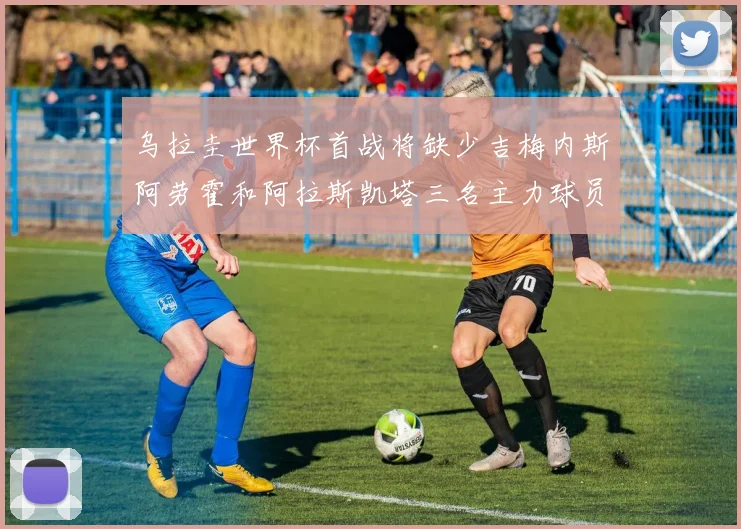 乌拉圭世界杯首战将缺少吉梅内斯阿劳霍和阿拉斯凯塔三名主力球员
