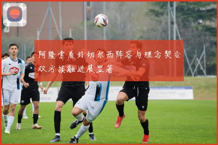 阿隆索看好切尔西阵容与理念契合双方接触进展显著