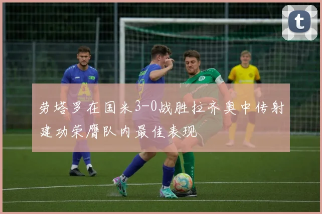 劳塔罗在国米3-0战胜拉齐奥中传射建功荣膺队内最佳表现