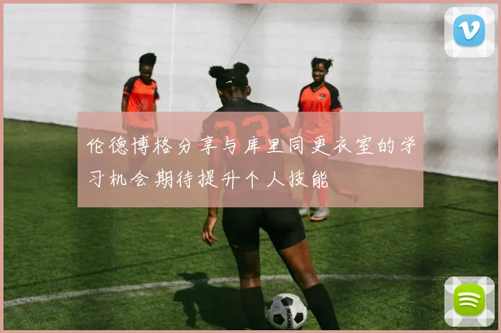 伦德博格分享与库里同更衣室的学习机会期待提升个人技能