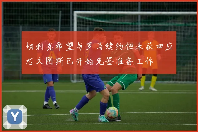 切利克希望与罗马续约但未获回应尤文图斯已开始免签准备工作