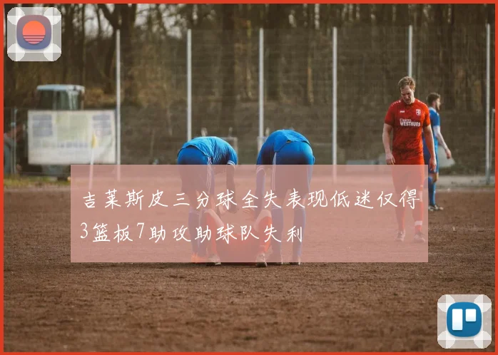 吉莱斯皮三分球全失表现低迷仅得3篮板7助攻助球队失利