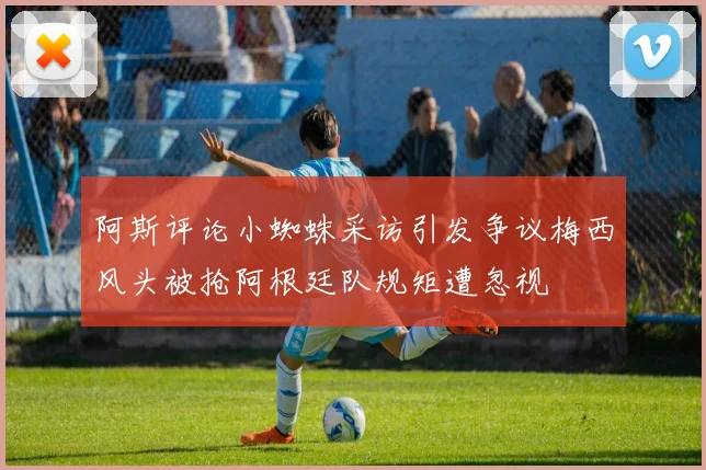 阿斯评论小蜘蛛采访引发争议梅西风头被抢阿根廷队规矩遭忽视